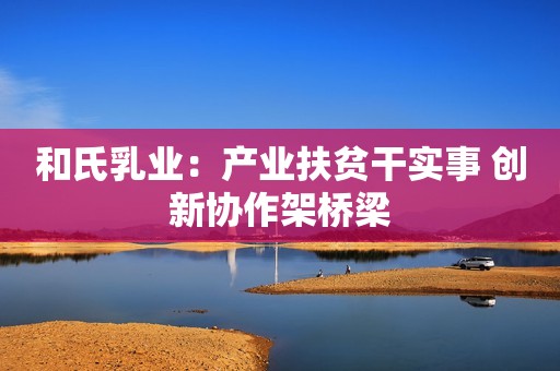 和氏乳业：产业扶贫干实事 创新协作架桥梁