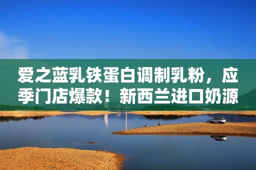 爱之蓝乳铁蛋白调制乳粉，应季门店爆款！新西兰进口奶源，滴滴营养，接棒母乳为宝宝健康护航！