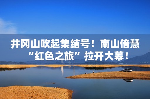 井冈山吹起集结号！南山倍慧 “红色之旅”拉开大幕！