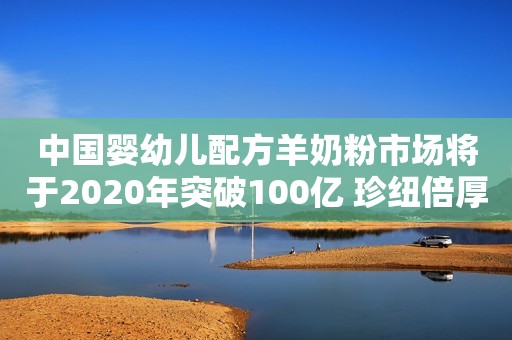 中国婴幼儿配方羊奶粉市场将于2020年突破100亿 珍纽倍厚积薄发向羊奶品牌梯队进发