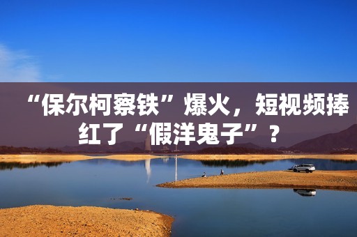 “保尔柯察铁”爆火，短视频捧红了“假洋鬼子”？