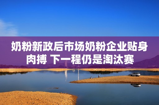 奶粉新政后市场奶粉企业贴身肉搏 下一程仍是淘汰赛