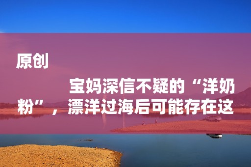 原创
            宝妈深信不疑的“洋奶粉”，漂洋过海后可能存在这些风险，扎心了