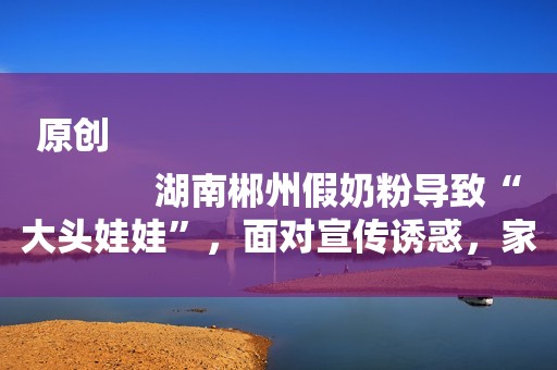 原创
            湖南郴州假奶粉导致“大头娃娃”，面对宣传诱惑，家长该何去何从