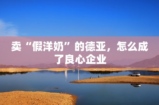 卖“假洋奶”的德亚,怎么成了良心企业 卖“假洋奶”的德亚,怎么成了良心企业