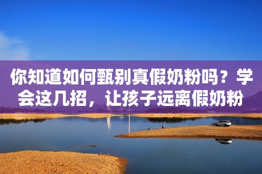 你知道如何甄别真假奶粉吗？学会这几招，让孩子远离假奶粉的毒害