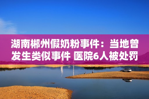 湖南郴州假奶粉事件：当地曾发生类似事件 医院6人被处罚