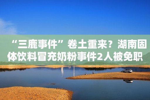 “三鹿事件”卷土重来？湖南固体饮料冒充奶粉事件2人被免职
