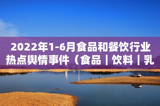 2022年1-6月食品和餐饮行业热点舆情事件（食品｜饮料｜乳品）