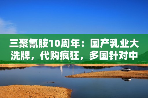 三聚氰胺10周年：国产乳业大洗牌，代购疯狂，多国针对中国人限购
