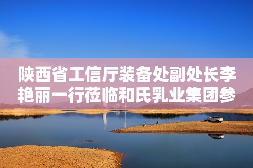 陕西省工信厅装备处副处长李艳丽一行莅临和氏乳业集团参观调研