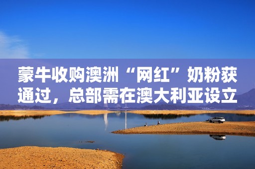 蒙牛收购澳洲“网红”奶粉获通过，总部需在澳大利亚设立10年
