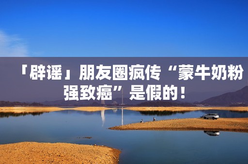 「辟谣」朋友圈疯传“蒙牛奶粉强致癌”是假的！
