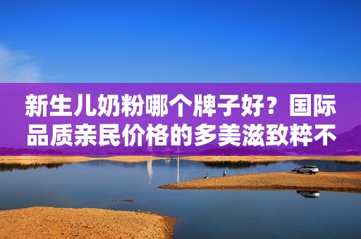 新生儿奶粉哪个牌子好？国际品质亲民价格的多美滋致粹不香？
