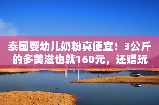 泰国婴幼儿奶粉真便宜！3公斤的多美滋也就160元，还赠玩具车！