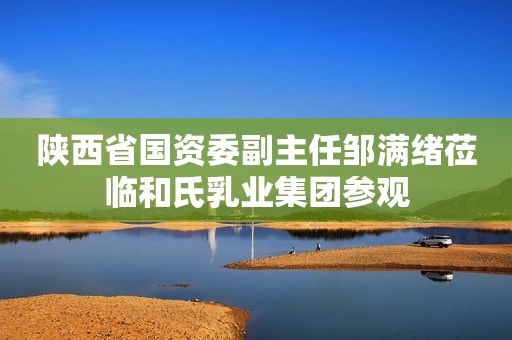 陕西省国资委副主任邹满绪莅临和氏乳业集团参观