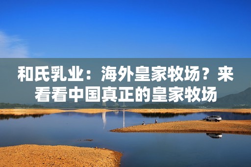 和氏乳业：海外皇家牧场？来看看中国真正的皇家牧场