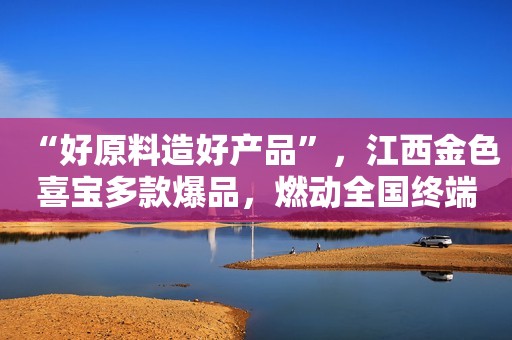 “好原料造好产品”，江西金色喜宝多款爆品，燃动全国终端热销