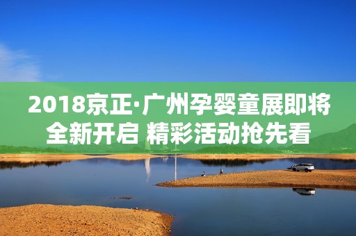2018京正·广州孕婴童展即将全新开启 精彩活动抢先看