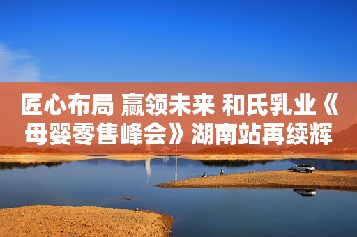 匠心布局 赢领未来 和氏乳业《母婴零售峰会》湖南站再续辉煌
