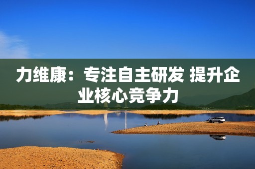 力维康：专注自主研发 提升企业核心竞争力