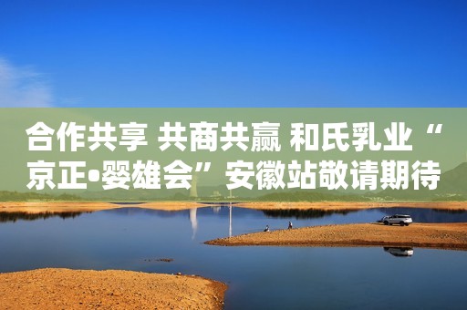 合作共享 共商共赢 和氏乳业“京正•婴雄会”安徽站敬请期待