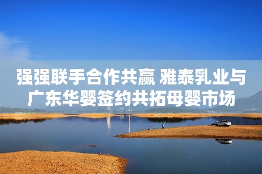 强强联手合作共赢 雅泰乳业与广东华婴签约共拓母婴市场