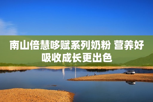 南山倍慧哆赋系列奶粉 营养好吸收成长更出色