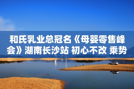 和氏乳业总冠名《母婴零售峰会》湖南长沙站 初心不改 乘势前行