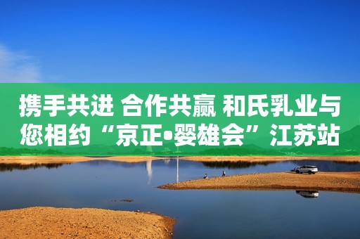 携手共进 合作共赢 和氏乳业与您相约“京正•婴雄会”江苏站