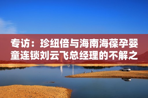 专访：珍纽倍与海南海葆孕婴童连锁刘云飞总经理的不解之缘