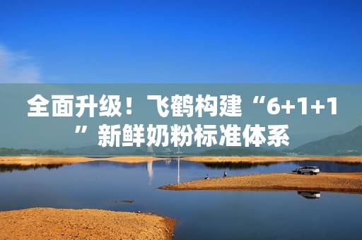 全面升级！飞鹤构建“6+1+1”新鲜奶粉标准体系