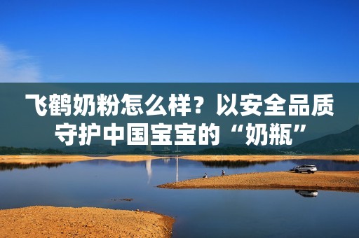 飞鹤奶粉怎么样？以安全品质守护中国宝宝的“奶瓶”