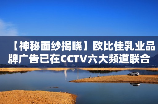【神秘面纱揭晓】欧比佳乳业品牌广告已在CCTV六大频道联合播出