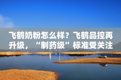 飞鹤奶粉怎么样？飞鹤品控再升级，“制药级”标准受关注