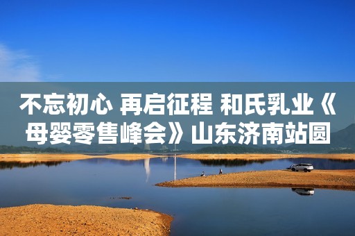 不忘初心 再启征程 和氏乳业《母婴零售峰会》山东济南站圆满落幕
