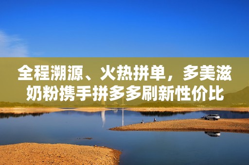 全程溯源、火热拼单，多美滋奶粉携手拼多多刷新性价比