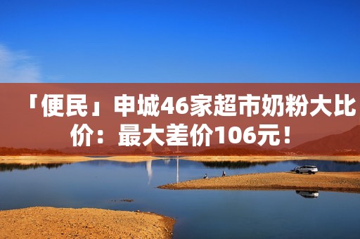 「便民」申城46家超市奶粉大比价：最大差价106元！