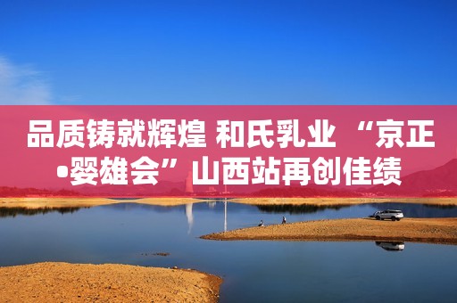 品质铸就辉煌 和氏乳业 “京正•婴雄会”山西站再创佳绩