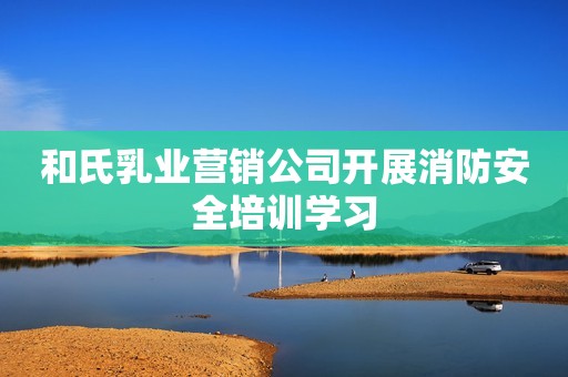 和氏乳业营销公司开展消防安全培训学习