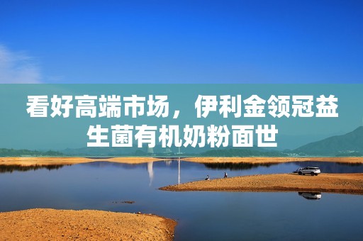 看好高端市场，伊利金领冠益生菌有机奶粉面世