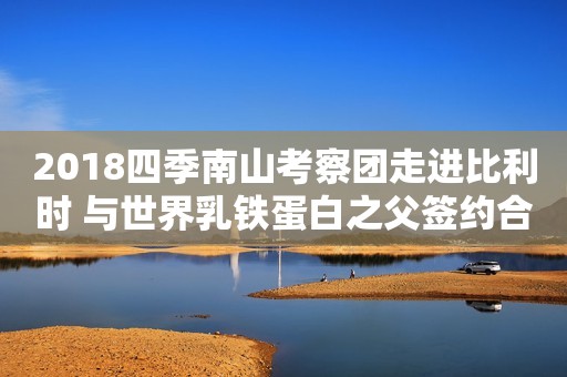 2018四季南山考察团走进比利时 与世界乳铁蛋白之父签约合作