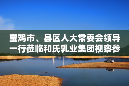 宝鸡市、县区人大常委会领导一行莅临和氏乳业集团视察参观