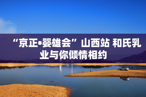 “京正•婴雄会”山西站 和氏乳业与你倾情相约