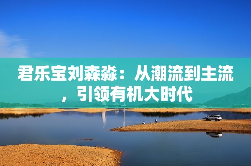 君乐宝刘森淼：从潮流到主流，引领有机大时代
