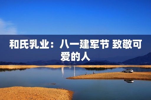 和氏乳业：八一建军节 致敬可爱的人