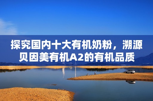 探究国内十大有机奶粉，溯源贝因美有机A2的有机品质