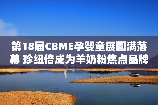 第18届CBME孕婴童展圆满落幕 珍纽倍成为羊奶粉焦点品牌