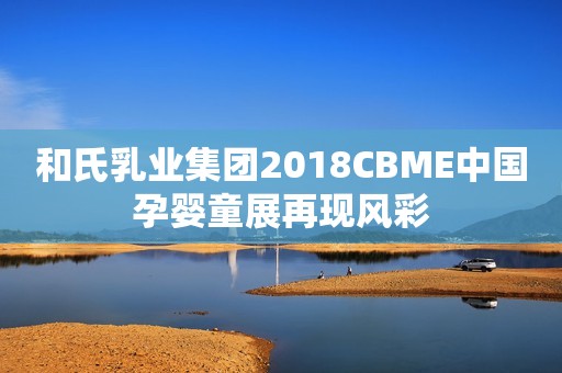 和氏乳业集团2018CBME中国孕婴童展再现风彩