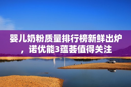 婴儿奶粉质量排行榜新鲜出炉，诺优能3蕴荟值得关注